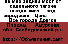 .на маз.задний мост от седельного тягоча шкода-лиаз110 под евродиски › Цена ­ 40 000 - Все города Другое » Продам   . Амурская обл.,Свободненский р-н